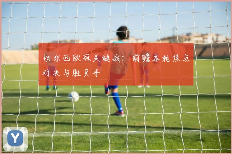 切尔西欧冠关键战：前瞻本轮焦点对决与胜负手