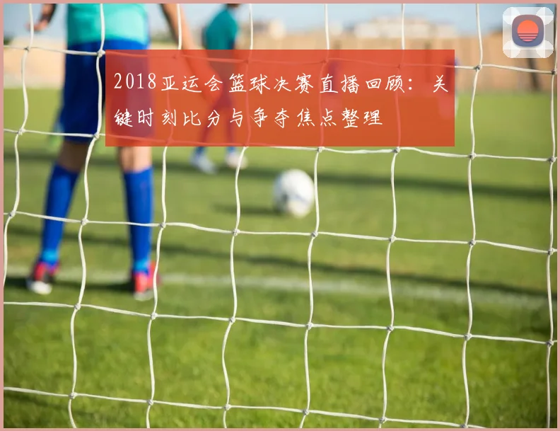 2018亚运会篮球决赛直播回顾：关键时刻比分与争夺焦点整理