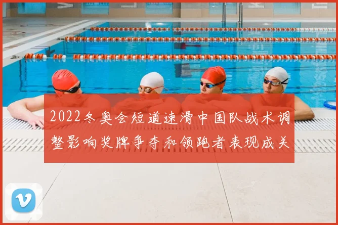 2022冬奥会短道速滑中国队战术调整影响奖牌争夺和领跑者表现成关键