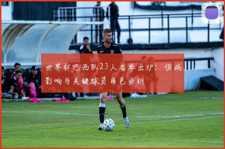 世界杯巴西队23人名单出炉：伤病影响与关键球员角色分析