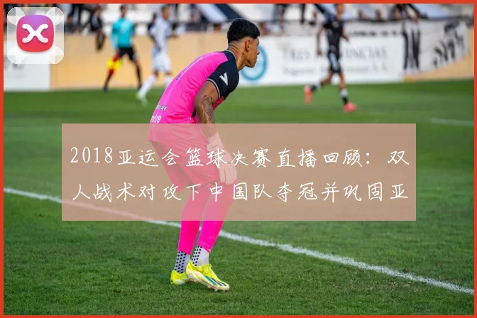2018亚运会篮球决赛直播回顾：双人战术对攻下中国队夺冠并巩固亚洲强队地位