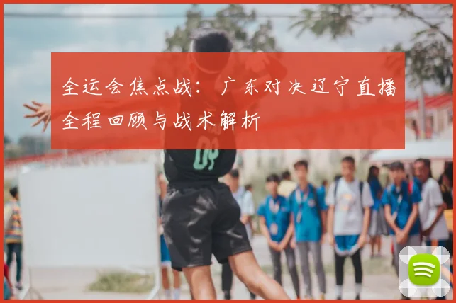 全运会焦点战：广东对决辽宁直播全程回顾与战术解析