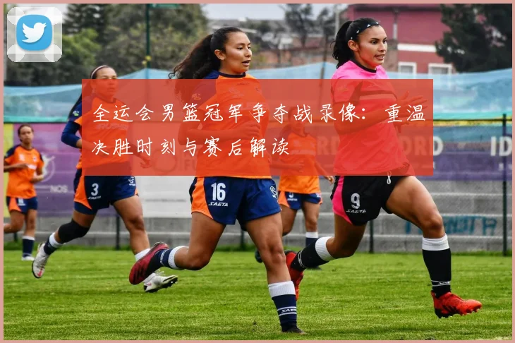 全运会男篮冠军争夺战录像：重温决胜时刻与赛后解读