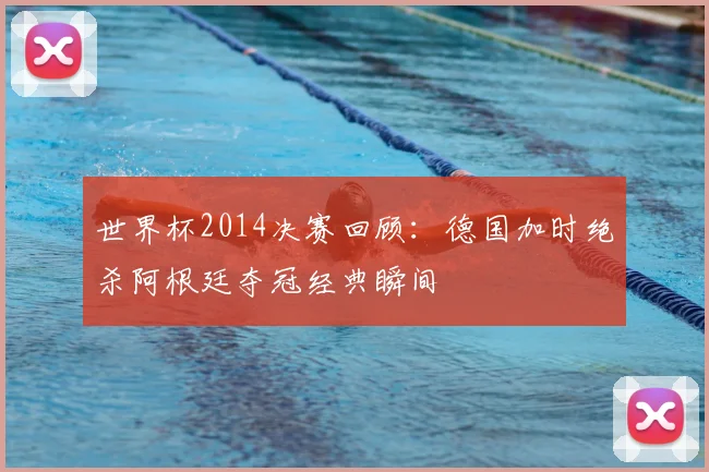 世界杯2014决赛回顾：德国加时绝杀阿根廷夺冠经典瞬间