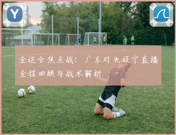全运会焦点战：广东对决辽宁直播全程回顾与战术解析
