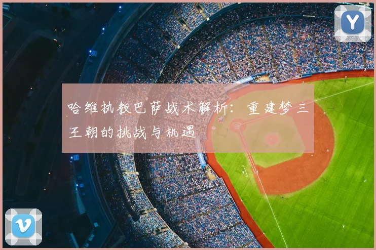 哈维执教巴萨战术解析：重建梦三王朝的挑战与机遇