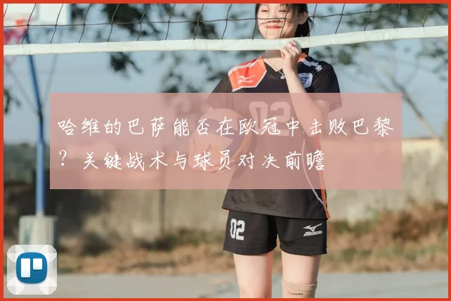 哈维的巴萨能否在欧冠中击败巴黎？关键战术与球员对决前瞻