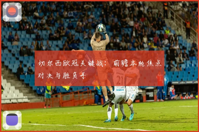 切尔西欧冠关键战：前瞻本轮焦点对决与胜负手